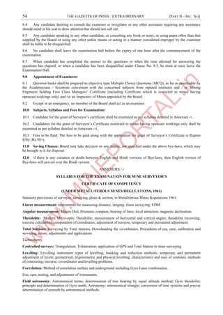 54 THE GAZETTE OF INDIA : EXTRAORDINARY [PART II—SEC. 3(i)]
8.4 Any candidate desiring to consult the examiner or invigilator or any other assistants requiring any assistance
should stand in his seat to draw attention but should not call out.
8.5 Any candidate speaking to any other candidate, or consulting any book or notes, or using paper other than that
supplied by the Board or using any other unfair means or acting in a manner considered improper by the examiner
shall be liable to be disqualified.
8.6 No candidate shall leave the examination hall before the expiry of one hour after the commencement of the
examination.
8.7 When candidate has completed the answer to the questions or when the time allowed for answering the
questions has elapsed, or when a candidate has been disqualified under Clause No. 8.5, he must at once leave the
Examination Hall.
9.0 Appointment of Examiners:
9.1 Question banks shall be prepared as objective type Multiple Choice Questions (MCQ), as far as practicable by
the Academicians / Scientists conversant with the concerned subjects from reputed institutes and / or Mining
Engineers holding First Class Managers’ Certificate (including Certificate which is restricted to mines having
opencast workings only) and /or an ।nspectors of Mines appointed by the Board.
9.2 Except in an emergency, no member of the Board shall act as an examiner.
10.0 Subjects, Syllabus and Fees for Examination:
10.1 Candidate for the grant of Surveyor’s certificate shall be examined as per syllabus detailed in Annexure -।.
10.2 Candidates for the grant of Surveyor’s Certificate restricted to mines having opencast workings only shall be
examined as per syllabus detailed in Annexure -।।.
10.3 Fees to be Paid: The fees to be paid along with the application for grant of Surveyor’s Certificate is Rupees
Fifty (Rs.50/-).
11.0 Saving Clauses: Board may take decision on any matter, not specified under the above bye-laws, which may
be brought to it for disposal.
12.0 ।f there is any variation or doubt between English and Hindi versions of Bye-laws, then English version of
Bye-laws will prevail over the Hindi version.
ANNEXURE –।
SYLLABUS FOR THE EXAM।NAT।ON FOR M।NE SURVEYOR’S
CERT।F।CATE OF COMPETENCY
(UNDER METALL।FEROUS M।NES REGULAT।ONS, 1961)
Statutory provisions of surveyor, surveying, plans & section, in Metalliferous Mines Regulations 1961.
Linear measurement: ।nstruments for measuring distance, ranging, chain surveying; EDM
Angular measurement: Miners Dial, Prismatic compass; bearing of lines; local attraction; magnetic declination.
Theodolite: Modern Micro-optic Theodolite; measurement of horizontal and vertical angles; theodolite traversing;
traverse calculation; computation of coordinates; adjustment of traverse; temporary and permanent adjustment.
Total Stations: Surveying by Total stations, Downloading the co-ordinates. Procedures of use, care, calibration and
servicing, errors, adjustments and applications
Tacheometry.
Controlled surveys: Triangulation; Trilateration; application of GPS and Total Station in mine surveying.
Levelling: Levelling instrument types of levelling; booking and reduction methods; temporary and permanent
adjustment of levels; geometrical, trigonometric and physical levelling; characteristics and uses of contours; methods
of contouring; traverse; co-ordinates and levelling problems.
Correlation: Method of correlation surface and underground including Gyro Laser combination.
Use, care, testing, and adjustments of instruments.
Field astronomy: Astronomical terms; determination of true bearing by equal altitude method; Gyro theodolite;
principle and determination of Gyro north, Astronomy: astronomical triangle; conversion of time systems and precise
determination of azimuth by astronomical methods.
 