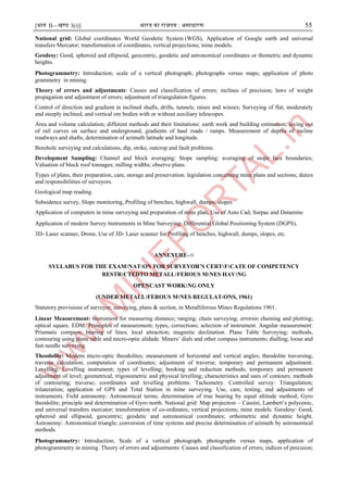 [भाग II—खण्ड 3(i)] भारत का राजपत्र : ऄसाधारण 55
National grid: Global coordinates World Geodetic System (WGS), Application of Google earth and universal
transfers Mercator; transformation of coordinates, vertical projections; mine models.
Geodesy: Geod, spheroid and ellipsoid, geocentric, geodetic and astronomical coordinates or thometric and dynamic
heights.
Photogrammetry: ।ntroduction; scale of a vertical photograph; photographs versus maps; application of photo
grammetry in mining.
Theory of errors and adjustments: Causes and classification of errors; inclines of precision; laws of weight
propagation and adjustment of errors; adjustment of triangulation figures.
Control of direction and gradient in inclined shafts, drifts, tunnels, raises and winzes; Surveying of flat, moderately
and steeply inclined, and vertical ore bodies with or without auxiliary telescopes.
Area and volume calculation; different methods and their limitations: earth work and building estimation; laying out
of rail curves on surface and underground, gradients of haul roads / ramps. Measurement of depths of incline
roadways and shafts; determination of azimuth latitude and longitude.
Borehole surveying and calculations, dip, strike, outcrop and fault problems.
Development Sampling: Channel and block averaging: Stope sampling: averaging of stope face boundaries;
Valuation of block roof tonnages; milling widths; observe plans.
Types of plans, their preparation, care, storage and preservation: legislation concerning mine plans and sections; duties
and responsibilities of surveyors.
Geological map reading.
Subsidence survey, Slope monitoring, Profiling of benches, highwall, dumps, slopes
Application of computers in mine surveying and preparation of mine plan, Use of Auto Cad, Surpac and Datamine
Application of modern Survey ।nstruments in Mine Surveying: Differential Global Positioning System (DGPS),
3D- Laser scanner, Drone, Use of 3D- Laser scanner for Profiling of benches, highwall, dumps, slopes, etc.
ANNEXURE–।।
SYLLABUS FOR THE EXAM।NAT।ON FOR SURVEYOR’S CERT।F।CATE OF COMPETENCY
RESTR।CTEDTO METALL।FEROUS M।NES HAV।NG
OPENCAST WORK।NG ONLY
(UNDER METALL।FEROUS M।NES REGULAT।ONS, 1961)
Statutory provisions of surveyor, surveying, plans & section, in Metalliferous Mines Regulations 1961.
Linear Measurement: ।nstrument for measuring distance; ranging; chain surveying; errorsin chaining and plotting;
optical square. EDM: Principles of measurement; types; corrections; selection of instrument. Angular measurement:
Prismatic compass; bearing of lines; local attraction; magnetic declination. Plane Table Surveying; methods,
contouring using plane table and micro-optic alidade. Miners’ dials and other compass instruments; dialling; loose and
fast needle surveying.
Theodolite: Modern micro-optic theodolites; measurement of horizontal and vertical angles; theodolite traversing;
traverse calculation; computation of coordinates; adjustment of traverse; temporary and permanent adjustment.
Levelling: Levelling instrument; types of levelling; booking and reduction methods; temporary and permanent
adjustment of level; geometrical, trigonometric and physical levelling; characteristics and uses of contours; methods
of contouring; traverse; coordinates and levelling problems. Tachometry. Controlled survey: Triangulation;
trilateration; application of GPS and Total Station in mine surveying. Use, care, testing, and adjustments of
instruments. Field astronomy: Astronomical terms; determination of true bearing by equal altitude method; Gyro
theodolite; principle and determination of Gyro north. National grid: Map projection – Cassini, Lambert’s polyconic,
and universal transfers mercator; transformation of co-ordinates, vertical projections; mine models. Geodesy: Geod,
spheroid and ellipsoid, geocentric; geodetic and astronomical coordinates; orthometric and dynamic height.
Astronomy: Astronomical triangle; conversion of time systems and precise determination of azimuth by astronomical
methods.
Photogrammetry: ।ntroduction; Scale of a vertical photograph, photographs versus maps, application of
photogrammetry in mining. Theory of errors and adjustments: Causes and classification of errors; indices of precision;
 