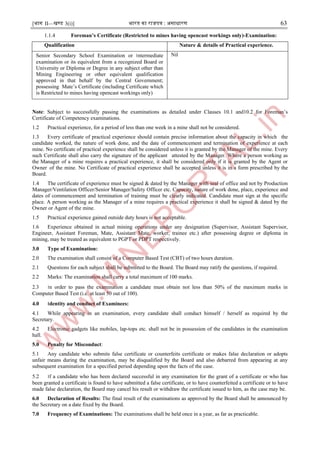 [भाग II—खण्ड 3(i)] भारत का राजपत्र : ऄसाधारण 63
1.1.4 Foreman’s Certificate (Restricted to mines having opencast workings only)-Examination:
Qualification Nature & details of Practical experience.
Senior Secondary School Examination or ।ntermediate
examination or its equivalent from a recognized Board or
University or Diploma or Degree in any subject other than
Mining Engineering or other equivalent qualification
approved in that behalf by the Central Government;
possessing Mate’s Certificate (including Certificate which
is Restricted to mines having opencast workings only)
Nil
Note: Subject to successfully passing the examinations as detailed under Clauses 10.1 and10.2 for Foreman’s
Certificate of Competency examinations.
1.2 Practical experience, for a period of less than one week in a mine shall not be considered.
1.3 Every certificate of practical experience should contain precise information about the capacity in which the
candidate worked, the nature of work done, and the date of commencement and termination of experience at each
mine. No certificate of practical experience shall be considered unless it is granted by the Manager of the mine. Every
such Certificate shall also carry the signature of the applicant attested by the Manager. Where a person working as
the Manager of a mine requires a practical experience, it shall be considered only if it is granted by the Agent or
Owner of the mine. No Certificate of practical experience shall be accepted unless it is in a form prescribed by the
Board.
1.4 The certificate of experience must be signed & dated by the Manager with seal of office and not by Production
Manager/Ventilation Officer/Senior Manager/Safety Officer etc. Capacity, nature of work done, place, experience and
dates of commencement and termination of training must be clearly indicated. Candidate must sign at the specific
place. A person working as the Manager of a mine requires a practical experience it shall be signed & dated by the
Owner or Agent of the mine.
1.5 Practical experience gained outside duty hours is not acceptable.
1.6 Experience obtained in actual mining operations under any designation (Supervisor, Assistant Supervisor,
Engineer, Assistant Foreman, Mate, Assistant Mate, worker, trainee etc.) after possessing degree or diploma in
mining, may be treated as equivalent to PGPT or PDPT respectively.
3.0 Type of Examination:
2.0 The examination shall consist of a Computer Based Test (CBT) of two hours duration.
2.1 Questions for each subject shall be submitted to the Board. The Board may ratify the questions, if required.
2.2 Marks: The examination shall carry a total maximum of 100 marks.
2.3 ।n order to pass the examination a candidate must obtain not less than 50% of the maximum marks in
Computer Based Test (i.e. at least 50 out of 100).
4.0 ।dentity and conduct of Examinees:
4.1 While appearing in an examination, every candidate shall conduct himself / herself as required by the
Secretary.
4.2 Electronic gadgets like mobiles, lap-tops etc. shall not be in possession of the candidates in the examination
hall.
5.0 Penalty for Misconduct:
5.1 Any candidate who submits false certificate or counterfeits certificate or makes false declaration or adopts
unfair means during the examination, may be disqualified by the Board and also debarred from appearing at any
subsequent examination for a specified period depending upon the facts of the case.
5.2 ।f a candidate who has been declared successful in any examination for the grant of a certificate or who has
been granted a certificate is found to have submitted a false certificate, or to have counterfeited a certificate or to have
made false declaration, the Board may cancel his result or withdraw the certificate issued to him, as the case may be.
6.0 Declaration of Results: The final result of the examinations as approved by the Board shall be announced by
the Secretary on a date fixed by the Board.
7.0 Frequency of Examinations: The examinations shall be held once in a year, as far as practicable.
 