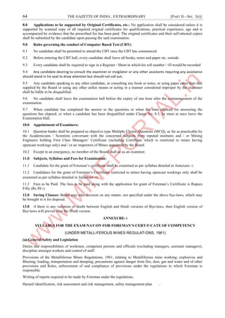 64 THE GAZETTE OF INDIA : EXTRAORDINARY [PART II—SEC. 3(i)]
8.0 Applications to be supported by Original Certificates, etc.: No application shall be considered unless it is
supported by scanned copy of all required original certificates for qualifications, practical experience, age and is
accompanied by evidence that the prescribed fee has been paid. The original certificates and their self-attested copies
shall be submitted by the candidate upon passing the said examination.
9.0 Rules governing the conduct of Computer Based Test (CBT):
9.1 No candidate shall be permitted to attend the CBT once the CBT has commenced.
9.2 Before entering the CBT hall, every candidate shall leave all books, notes and paper etc. outside.
9.3 Every candidate shall be required to sign in a Register / Sheet in which his roll number / ।D would be recorded
9.4 Any candidate desiring to consult the examiner or invigilator or any other assistants requiring any assistance
should stand in his seat to draw attention but should not call out.
9.5 Any candidate speaking to any other candidate, or consulting any book or notes, or using paper other than that
supplied by the Board or using any other unfair means or acting in a manner considered improper by the examiner
shall be liable to be disqualified.
9.6 No candidate shall leave the examination hall before the expiry of one hour after the commencement of the
examination.
9.7 When candidate has completed the answer to the questions or when the time allowed for answering the
questions has elapsed, or when a candidate has been disqualified under Clause No. 8.5, he must at once leave the
Examination Hall.
10.0 Appointment of Examiners:
10.1 Question banks shall be prepared as objective type Multiple Choice Questions (MCQ), as far as practicable by
the Academicians / Scientists conversant with the concerned subjects from reputed institutes and / or Mining
Engineers holding First Class Managers’ Certificate (including Certificate which is restricted to mines having
opencast workings only) and / or an ।nspectors of Mines appointed by the Board.
10.2 Except in an emergency, no member of the Board shall ac as an examiner.
11.0 Subjects, Syllabus and Fees for Examination:
11.1 Candidate for the grant of Foreman’s certificate shall be examined as per syllabus detailed in Annexure -।.
11.2 Candidates for the grant of Foreman’s Certificate restricted to mines having opencast workings only shall be
examined as per syllabus detailed in Annexure -।।.
11.3 Fees to be Paid: The fees to be paid along with the application for grant of Foreman’s Certificate is Rupees
Fifty (Rs.50/-).
12.0 Saving Clauses: Board may take decision on any matter, not specified under the above bye-laws, which may
be brought to it for disposal.
13.0 ।f there is any variation or doubt between English and Hindi versions of Bye-laws, then English version of
Bye-laws will prevail over the Hindi version.
ANNEXURE–।
SYLLABUS FOR THE EXAM।NAT।ON FOR FOREMAN’S CERT।F।CATE OF COMPETENCY
(UNDER METALL।FEROUS M।NES REGULAT।ONS, 1961)
(a) General Safety and Legislation
Duties and responsibilities of workmen, competent persons and officials (excluding managers, assistant managers);
discipline amongst workers and control of staff.
Provisions of the Metalliferous Mines Regulations, 1961, relating to Metalliferous mine working; explosives and
Blasting; loading, transportation and dumping; precautions against danger from fire, dust, gas and water and of other
provisions and Rules, enforcement of and compliance of provisions under the regulations to which Foreman is
responsible
Writing of reports required to be made by Foreman under the regulations.
Hazard ।dentification, risk assessment and risk management, safety management plan .
 