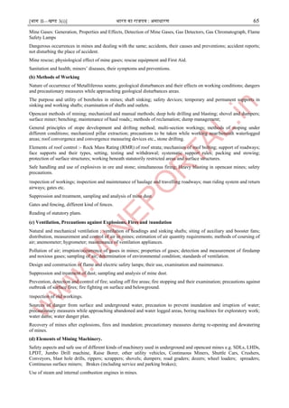 [भाग II—खण्ड 3(i)] भारत का राजपत्र : ऄसाधारण 65
Mine Gases: Generation, Properties and Effects, Detection of Mine Gases, Gas Detectors, Gas Chromatograph, Flame
Safety Lamps
Dangerous occurrences in mines and dealing with the same; accidents, their causes and preventions; accident reports;
not disturbing the place of accident.
Mine rescue; physiological effect of mine gases; rescue equipment and First Aid.
Sanitation and health; miners’ diseases, their symptoms and preventions.
(b) Methods of Working
Nature of occurrence of Metalliferous seams; geological disturbances and their effects on working conditions; dangers
and precautionary measures while approaching geological disturbances areas.
The purpose and utility of boreholes in mines; shaft sinking; safety devices; temporary and permanent supports in
sinking and working shafts; examination of shafts and outlets.
Opencast methods of mining; mechanized and manual methods; deep hole drilling and blasting; shovel and dumpers;
surface miner; benching; maintenance of haul roads;; methods of reclamation; dump management;
General principles of stope development and drifting method; multi-section workings; methods of stoping under
different conditions; mechanized pillar extraction; precautions to be taken while working near/beneath waterlogged
areas; roof convergence and convergence measuring devices etc., stone drifting.
Elements of roof control :- Rock Mass Rating (RMR) of roof strata; mechanism of roof bolting; support of roadways;
face supports and their types, setting, testing and withdrawal; systematic support rules; packing and stowing;
protection of surface structures; working beneath statutorily restricted areas and surface structures.
Safe handling and use of explosives in ore and stone; simultaneous firing; Heavy blasting in opencast mines; safety
precautions.
।nspection of workings; inspection and maintenance of haulage and travelling roadways; man riding system and return
airways; gates etc.
Suppression and treatment, sampling and analysis of mine dust.
Gates and fencing, different kind of fences.
Reading of statutory plans.
(c) Ventilation, Precautions against Explosions, Fires and ।nundation
Natural and mechanical ventilation ; ventilation of headings and sinking shafts; siting of auxiliary and booster fans;
distribution, measurement and control of air in mines; estimation of air quantity requirements; methods of coursing of
air; anemometer; hygrometer; maintenance of ventilation appliances.
Pollution of air; irruption/occurrence of gases in mines; properties of gases; detection and measurement of firedamp
and noxious gases; sampling of air; determination of environmental condition; standards of ventilation.
Design and construction of flame and electric safety lamps; their use, examination and maintenance.
Suppression and treatment of dust; sampling and analysis of mine dust.
Prevention, detection and control of fire; sealing off fire areas; fire stopping and their examination; precautions against
outbreak of surface fires; fire fighting on surface and belowground.
।nspection of old workings.
Sources of danger from surface and underground water, precaution to prevent inundation and irruption of water;
precautionary measures while approaching abandoned and water logged areas, boring machines for exploratory work;
water dams; water danger plan.
Recovery of mines after explosions, fires and inundation; precautionary measures during re-opening and dewatering
of mines.
(d) Elements of Mining Machinery.
Safety aspects and safe use of different kinds of machinery used in underground and opencast mines e.g. SDLs, LHDs,
LPDT, Jumbo Drill machine, Raise Borer, other utility vehicles, Continuous Miners, Shuttle Cars, Crushers,
Conveyors, blast hole drills, rippers; scrappers; shovels; dumpers; road graders; dozers; wheel loaders; spreaders;
Continuous surface miners; Brakes (including service and parking brakes);
Use of steam and internal combustion engines in mines.
 