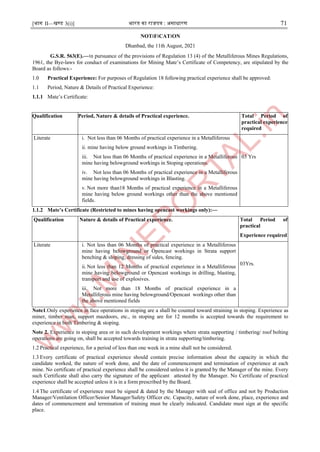 [भाग II—खण्ड 3(i)] भारत का राजपत्र : ऄसाधारण 71
NOT।F।CAT।ON
Dhanbad, the 11th August, 2021
G.S.R. 563(E).—।n pursuance of the provisions of Regulation 13 (4) of the Metalliferous Mines Regulations,
1961, the Bye-laws for conduct of examinations for Mining Mate’s Certificate of Competency, are stipulated by the
Board as follows:-
1.0 Practical Experience: For purposes of Regulation 18 following practical experience shall be approved:
1.1 Period, Nature & Details of Practical Experience:
1.1.1 Mate’s Certificate:
Qualification Period, Nature & details of Practical experience. Total Period of
practical experience
required
Literate i. Not less than 06 Months of practical experience in a Metalliferous
ii. mine having below ground workings in Timbering.
iii. Not less than 06 Months of practical experience in a Metalliferous
mine having belowground workings in Stoping operations.
iv. Not less than 06 Months of practical experience in a Metalliferous
mine having belowground workings in Blasting.
v. Not more than18 Months of practical experience in a Metalliferous
mine having below ground workings other than the above mentioned
fields.
03 Yrs
1.1.2 Mate’s Certificate (Restricted to mines having opencast workings only):—
Qualification Nature & details of Practical experience. Total Period of
practical
Experience required
Literate i. Not less than 06 Months of practical experience in a Metalliferous
mine having belowground or Opencast workings in Strata support
benching & sloping, dressing of sides, fencing.
ii. Not less than 12 Months of practical experience in a Metalliferous
mine having belowground or Opencast workings in drilling, blasting,
transport and use of explosives.
iii. Not more than 18 Months of practical experience in a
Metalliferous mine having belowground/Opencast workings other than
the above mentioned fields
03Yrs.
Note1.Only experience in face operations in stoping are a shall be counted toward straining in stoping. Experience as
miner, timber man, support mazdoors, etc., in stoping are for 12 months is accepted towards the requirement to
experience in both Timbering & stoping.
Note 2. Experience in stoping area or in such development workings where strata supporting / timbering/ roof bolting
operations are going on, shall be accepted towards training in strata supporting/timbering.
1.2 Practical experience, for a period of less than one week in a mine shall not be considered.
1.3 Every certificate of practical experience should contain precise information about the capacity in which the
candidate worked, the nature of work done, and the date of commencement and termination of experience at each
mine. No certificate of practical experience shall be considered unless it is granted by the Manager of the mine. Every
such Certificate shall also carry the signature of the applicant attested by the Manager. No Certificate of practical
experience shall be accepted unless it is in a form prescribed by the Board.
1.4 The certificate of experience must be signed & dated by the Manager with seal of office and not by Production
Manager/Ventilation Officer/Senior Manager/Safety Officer etc. Capacity, nature of work done, place, experience and
dates of commencement and termination of training must be clearly indicated. Candidate must sign at the specific
place.
 