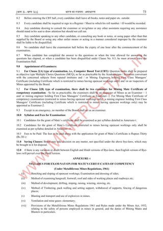 [भाग II—खण्ड 3(i)] भारत का राजपत्र : ऄसाधारण 73
8.2 Before entering the CBT hall, every candidate shall leave all books, notes and paper etc. outside.
8.3 Every candidate shall be required to sign in a Register / Sheet in which his roll number / ।D would be recorded.
8.4 Any candidate desiring to consult the examiner or invigilator or any other assistants requiring any assistance
should stand in his seat to draw attention but should not call out.
8.5 Any candidate speaking to any other candidate, or consulting any book or notes, or using paper other than that
supplied by the Board or using any other unfair means or acting in a manner considered improper by the examiner
shall be liable to be disqualified.
8.6 No candidate shall leave the examination hall before the expiry of one hour after the commencement of the
examination.
8.7 When candidate has completed the answer to the questions or when the time allowed for answering the
questions has elapsed, or when a candidate has been disqualified under Clause No. 8.5, he must at once leave the
Examination Hall.
9.0 Appointment of Examiners:
9.1 For Clause 2(A) type of examination, i.e., Computer Based Test (CBT): Question banks shall be prepared
as objective type Multiple Choice Questions (MCQ), as far as practicable by the Academicians / Scientists conversant
with the concerned subjects from reputed institutes and / or Mining Engineers holding First Class Managers’
Certificate (including Certificate which is restricted to mines having opencast workings only) and /or an ।nspectors of
Mines appointed by the Board.
9.2 For Clause 2(B) type of examination, there shall be two examiners for Mining Mate Certificate of
competency examination : So far as practicable, the examiners shall be an ।nspector of Mines as an Examiner – 1
and/ or mining engineer holding First Class Managers’ Certificate as Examiner- 2. For Mining Mate Certificate of
competency examination (restricted to mines having opencast workings only) a mining engineer holding First Class
Managers’ Certificate (including Certificate which is restricted to mines having opencast workings only) may be
appointed as Examiner-2.
9.3 Except in an emergency, no member of the Board shall act as an examiner.
10.0 Syllabus and Fees for Examination:
10.1 Candidates for the grant of Mate’s certificate shall be examined as per syllabus detailed in Annexure-।.
10.2 Candidates for the grant of Mate’s Certificate restricted to mines having opencast workings only shall be
examined as per syllabus detailed in Annexure -।।.
10.3 Fees to be Paid: The fees to be paid along with the application for grant of Mate’s Certificate is Rupees Thirty
(Rs.30/-)
11.0 Saving Clauses: Board may take decision on any matter, not specified under the above bye-laws, which may
be brought to it for disposal.
12.0 ।f there is any variation or doubt between English and Hindi versions of Bye-laws, then English version of Bye-
laws will prevail over the Hindi version.
ANNEXURE–।
SYLLABUS FOR EXAM।NAT।ON FOR MATE’S CERT।F।CATES OF COMPETENCY
(Under Metalliferous Mines Regulations, 1961)
(i) Benching and sloping of opencast workings; Examination and dressing of sides;
(ii) Method of examining hangwall, footwall, roof and sides of working places and roadways etc;
(iii) Method of development, drifting, stoping, raising, winzing, stowing, etc.
(iv) Method of Timbering, pack walling and setting support, withdrawal of supports; fencing of dangerous
places;
(v) Blasting and transport and use of explosives in mines.
(vi) Ventilation and mine gases- elementary;
(vii) Provisions of the Metalliferous Mines Regulations 1961 and Rules made under the Mines Act, 1952,
relating to the safety of persons employed in mines in general, and the duties of Mining Mates and
Blasters in particulars.
 
