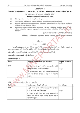 74 THE GAZETTE OF INDIA : EXTRAORDINARY [PART II—SEC. 3(i)]
ANNEXURE- ।।
SYLLABUS FOR EXAM।NAT।ON FOR MATE’S CERT।F।CATES OF COMPETENCY RESTR।CTED TO
M।NES HAV।NG OPENCAST WORK।NG ONLY
(Under Metalliferous Mines Regulation, 1961)
(i) Blasting and transport and use of explosives in opencast mines,
(ii) Safe Operating procedures for Loading, unloading and transport of mineral/overburden.
(iii) Benching and sloping of opencast workings; examination and dressing of the sides; Fencing of opencast
workings and other dangerous places,
(iv) Provisions of the Metalliferous Mines Regulations 1961 and Rules made under the Mines Act, 1952
relating to the safety of persons employed in mines in general and to the duties of Mates and Blasters in
particular.
[F. No. DGMS/EXAMS/MMR/BYE LAWS/2021/1]
PRABHAT KUMAR, Chief ।nspector of Mines & Chairman, Board of Mining Examination
ऄजधसूचना
धनबाद, 11 ऄगस्ट्त, 2021
सा.का.जन. 564(ऄ)-धात्वीय खान जवजनयम, 1961 के जवजनयम 13, ईप जवजनयम (4) के तहत जनधााररत प्रावधानों के
ऄनुसार ब्लास्ट्टर प्रमाण पत्र के जलए परीक्षा अयोजजत करने के जलए ईपजनयम बोडा द्वारा जनम्नवत जनयत है-
1.0 व्यवहाररक ऄनुभव :जवजनयम 18(2) के ईद्देश्य से जनम्नजलजखत व्यवहाररक ऄनुभव ऄनुमोददत है:
1.1 व्यवहाररक ऄनुभव की ऄवजध, प्रकृजत और जववरण:
1.1.1 ब्लास्ट्टर प्रमाण पत्र :
योग्यता व्यवहाररक ऄनुभव की ऄवजध, प्रकृजत और जववरण ऄनुभव की कुल अवश्यक
ऄवजध
साक्षर i. भूजमगत धात्वीय खान में ब्लानस्ट्टग या िाटफ़ाआररग काया में
कम से कम 06 माह का व्यवहाररक ऄनुभव।
ii. भूजमगत धात्वीय खान में ईपर वर्णणत कायो को छोड़कर
ऄन्द्य कायों में ज्यादा से ज्यादा 18 माह तक का व्यवहाररक
ऄनुभव।
दो वर्ा
1.1.2 ब्लास्ट्टर प्रमाण पत्र (केवल ओपन कास्ट्ट खादान हेतु)
िैक्षजणक योग्यता व्यवाजहरक ऄनुभव की प्रकृजत का जववरण कुल काया ऄनुभव
साक्षर i. खुली धात्वीय खान में ब्लानस्ट्टग या िाटफ़ाआररग काया में कम
से कम 06 माह का व्यवहाररक ऄनुभव।
ii. भूजमगत या खुली धात्वीय खान में ईपर वर्णणत कायो को
छोड़कर ऄन्द्य कायों में ज्यादा से ज्यादा 18 माह तक का
व्यवहाररक ऄनुभव।
दो वर्ा
 