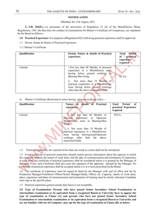 78 THE GAZETTE OF INDIA : EXTRAORDINARY [PART II—SEC. 3(i)]
NOTIFICATION
Dhanbad, the 11th August, 2021
G.S.R. 564(E).—।n pursuance of the provisions of Regulation 13 (4) of the Metalliferous Mines
Regulations, 1961, the Bye-laws for conduct of examinations for Blaster’s Certificate of Competency, are stipulated
by the Board as follows:-
1.0 Practical Experience: For purposes ofRegulation18(2) following practical experience shall be approved:
1.1 Period, Nature & Details of Practical Experience:
1.1.1Blaster’s Certificate:
Qualification Period, Nature & details of Practical
experience.
Total Period
of practical
experience
required
Literate i.Not less than 06 Months of practical
experience in a Metalliferous mine
having below ground workings in
Blasting/Shot firing.
ii. Not more than 18 Months of
practical experience in a Metalliferous
mine having below ground workings
other than the above mentioned fields.
02 Yrs
iii. Blaster’s Certificate (Restricted to mines having opencast workings only):—
Qualification Nature & details of Practical
experience.
Total Period of
practical Experience
required
Literate i. i. Not less than 06 Months of
practical experience in Opencast
Metalliferous mine in Blasting/Shot
firing.
ii. ii. Not more than 18 Months of
practical experience in a Metalliferous
mine having belowground/Opencast
workings other than the above
mentioned fields.
02Yrs.
1.2 Practical experience, for a period of less than one week in a mine shall not be considered.
1.3 Every certificate of practical experience should contain precise information about the capacity in which
the candidate worked, the nature of work done, and the date of commencement and termination of experience
at each mine. No certificate of practical experience shall be considered unless it is granted by the Manager of
the mine. Every such Certificate shall also carry the signature of the applicant attested by the Manager. No
Certificate of practical experience shall be accepted unless it is in a form prescribed by the Board.
1.4 The certificate of experience must be signed & dated by the Manager with seal of office and not by
Production Manager/Ventilation Officer/Senior Manager/Safety Officer etc. Capacity, nature of work done,
place, experience and dates of commencement and termination of training must be clearly indicated. Candidate
must sign at the specific place.
1.5 Practical experience gained outside duty hours is not acceptable.
2.0 Type of Examination- Persons who have passed Senior Secondary School Examination or
।ntermediate examination or its equivalent from a recognized Board or University have to appear the
type of examination at Clause (A) and persons who have not passed Senior Secondary School
Examination or ।ntermediate examination or its equivalent from a recognized Board or University and
are not familiar with use of Computer, may opt for the type of examination at Clause (B), as below:
 