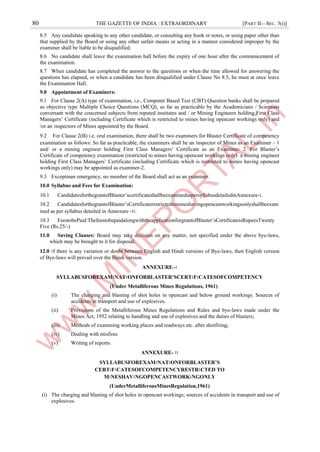 80 THE GAZETTE OF INDIA : EXTRAORDINARY [PART II—SEC. 3(i)]
8.5 Any candidate speaking to any other candidate, or consulting any book or notes, or using paper other than
that supplied by the Board or using any other unfair means or acting in a manner considered improper by the
examiner shall be liable to be disqualified.
8.6 No candidate shall leave the examination hall before the expiry of one hour after the commencement of
the examination.
8.7 When candidate has completed the answer to the questions or when the time allowed for answering the
questions has elapsed, or when a candidate has been disqualified under Clause No 8.5, he must at once leave
the Examination Hall.
9.0 Appointment of Examiners:
9.1 For Clause 2(A) type of examination, i.e., Computer Based Test (CBT):Question banks shall be prepared
as objective type Multiple Choice Questions (MCQ), as far as practicable by the Academicians / Scientists
conversant with the concerned subjects from reputed institutes and / or Mining Engineers holding First Class
Managers’ Certificate (including Certificate which is restricted to mines having opencast workings only) and
/or an ।nspectors of Mines appointed by the Board.
9.2 For Clause 2(B) i.e. oral examination, there shall be two examiners for Blaster Certificate of competency
examination as follows: So far as practicable, the examiners shall be an ।nspector of Mines as an Examiner – 1
and/ or a mining engineer holding First Class Managers’ Certificate as an Examiner- 2. For Blaster’s
Certificate of competency examination (restricted to mines having opencast workings only) a mining engineer
holding First Class Managers’ Certificate (including Certificate which is restricted to mines having opencast
workings only) may be appointed as examiner-2.
9.3 Exceptinan emergency, no member of the Board shall act as an examiner.
10.0 Syllabus and Fees for Examination:
10.1 CandidatesforthegrantofBlaster’scertificateshallbeexaminedaspersyllabusdetailedinAnnexure-।.
10.2 CandidatesforthegrantofBlaster’sCertificaterestrictedtomineshavingopencastworkingsonlyshallbeexam
ined as per syllabus detailed in Annexure -।।.
10.3 FeestobePaid:ThefeestobepaidalongwiththeapplicationforgrantofBlaster’sCertificateisRupeesTwenty
Five (Rs.25/-)
11.0 Saving Clauses: Board may take decision on any matter, not specified under the above bye-laws,
which may be brought to it for disposal.
12.0 ।f there is any variation or doubt between English and Hindi versions of Bye-laws, then English version
of Bye-laws will prevail over the Hindi version.
ANNEXURE–।
SYLLABUSFOREXAM।NAT।ONFORBLASTER’SCERT।F।CATESOFCOMPETENCY
(Under Metalliferous Mines Regulations, 1961)
(i) The charging and blasting of shot holes in opencast and below ground workings. Sources of
accidents in transport and use of explosives.
(ii) Provisions of the Metalliferous Mines Regulations and Rules and bye-laws made under the
Mines Act, 1952 relating to handling and use of explosives and the duties of blasters;
(iii) Methods of examining working places and roadways etc. after shotfiring;
(iv) Dealing with misfires
(v) Writing of reports.
ANNEXURE- ।।
SYLLABUSFOREXAM।NAT।ONFORBLASTER’S
CERT।F।CATESOFCOMPETENCYRESTR।CTED TO
M।NESHAV।NGOPENCASTWORK।NGONLY
(UnderMetalliferousMinesRegulation,1961)
(i) The charging and blasting of shot holes in opencast workings; sources of accidents in transport and use of
explosives.
 