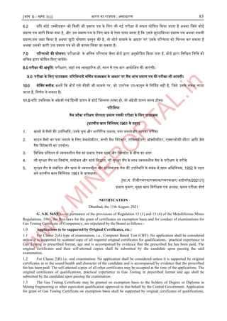 [भाग II—खण्ड 3(i)] भारत का राजपत्र : ऄसाधारण 83
6.2 यदद कोइ ईम्पमीदवार जो दकसी भी प्रमाण पत्र के जलए ली गइ परीक्षा में सफल घोजर्त दकया जाता है ऄथवा जजसे कोइ
प्रमाण पत्र जारी दकया गया है, और ईस प्रमाण पत्र के जलए बाद में ऐसा पाया जाता है दक ईसने झुठा/जमथ्या प्रमाण पत्र ऄथवा नकली
प्रमाण-पत्र जमा दकया है ऄथवा झुठी घोर्णा प्रस्ट्तुत की है, तो बोडा मामले के अधार पर ईसके पररणाम को जनरस्ट्त कर सकता है
ऄथवा ईसको जारी ईि प्रमाण पत्र को भी वापस जलया जा सकता है।
7.0 पररणामों की घोर्णा: परीक्षाओं के ऄंजतम पररणाम जैसा बोडा द्वारा ऄनुमोददत दकया गया है, बोडा द्वारा जनजित जतजथ को
सजचव द्वारा घोजर्त दकए जायेंगे।
8.0 परीक्षा की अवृजत: परीक्षाए, जहॉ तक व्यवहाररक हों, साल में एक बार अयोजजत की जाएगी।
9.0 परीक्षा के जलए पाठयक्रम: पररजिष्टमें वर्णणत पाठ्यक्रम के अधार पर गैस जांच प्रमाण पत्र की परीक्षा ली जायगी।
10.0 सेनवग क्लौज: बिते दक बोडा एसे कीसी भी मामले पर, जो ईपरोि ईप-कानून मे जनर्ददष्ट नहीं है, जजसे ईसके समक्ष लाया
जाता है, जनणाय ले सकता है।
11.0 यदद ईपजनयम के ऄंग्रेजी एवं जहन्द्दी प्रारुप में कोइ जभन्द्नता /िंका हो, तो ऄंग्रेजी प्रारुप मान्द्य होगा।
पररजिष्ट
गैस जाूँच/ परीक्षण योग्यता प्रमाण पत्रकी परीक्षा के जलए पाठ्यक्रम
(धात्वीय खान जवजनयम,1961 के तहत)
1. खानों में गैसों की ईपजस्ट्थजत, ईनके गुण और िारीररक प्रभाव; पता लगानेऔर मापका तरीका
2. माआन गैसों का पता लगाने के जलए मेथनोमीटर, मल्टी गैस जडटेक्टर, टॉजक्समीटर, ऑक्सीमीटर, एक्सप्लोसी मीटर अदद जैसे
गैस जडटेक्टरों का ईपयोग।
3. जवजभन्न प्रजतित में ज्वलनिील गैस का प्रभाव ऐवम दहन और जवस्ट्फोट के बीच का ऄंतर
4. लौ सुरक्षा लैंप का जनमााण, संयोजन और काया जसद्ांत, लौ सुरक्षा लैंप के साथ ज्वलनिील गैस के परीक्षण के तरीके
5. सुरक्षा लैंप से संबंजधत और खान में ज्वलनिील और हाजनकारक गैस की ईपजस्ट्थजत के संबंध में,खान ऄजधजनयम, 1952 के तहत
बनें धात्वीय खान जवजनयम 1961 के प्रावधान।
[फा.सं. डीजीएमएस/एक्साम/एमएमअर/ बाइलॉज़/2021/1]
प्रभात कुमार, मुख्य खान जनरीक्षक एवं ऄध्यक्ष, खनन परीक्षा बोडा
NOTIFICATION
Dhanbad, the 11th August, 2021
G.S.R. 565(E).—।n pursuance of the provisions of Regulation 13 (1) and 13 (4) of the Metalliferous Mines
Regulations, 1961, the Bye-laws for the grant of certificates on exemption basis and for conduct of examinations for
Gas Testing Certificate of Competency, are stipulated by the Board as follows:-
1.0 Applications to be supported by Original Certificates, etc.:
1.1 For Clause 2(A) type of examination, i.e., Computer Based Test (CBT): No application shall be considered
unless it is supported by scanned copy of all required original certificates for qualifications, practical experience in
Gas Testing in prescribed format, age and is accompanied by evidence that the prescribed fee has been paid. The
original certificates and their self-attested copies shall be submitted by the candidate upon passing the said
examination.
1.2 For Clause 2(B) i.e. oral examination: No application shall be considered unless it is supported by original
certificates as to the sound health and character of the candidate and is accompanied by evidence that the prescribed
fee has been paid. The self-attested copies of all other certificates may be accepted at the time of the applications. The
original certificates of qualifications, practical experience in Gas Testing in prescribed format and age shall be
submitted by the candidate upon passing the examination.
1.3 The Gas Testing Certificate may be granted on exemption basis to the holders of Degree or Diploma in
Mining Engineering or other equivalent qualification approved in that behalf by the Central Government. Application
for grant of Gas Testing Certificate on exemption basis shall be supported by original certificates of qualifications,
 