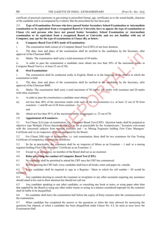 84 THE GAZETTE OF INDIA : EXTRAORDINARY [PART II—SEC. 3(i)]
certificate of practical experience in gas-testing in prescribed format, age, certificates as to the sound health, character
of the candidate and is accompanied by evidence that the prescribed fee has been paid.
2.0 Type of Examination- Persons who have passed Senior Secondary School Examination or ।ntermediate
examination or its equivalent from a recognized Board or University have to appear the type of examination at
Clause (A) and persons who have not passed Senior Secondary School Examination or ।ntermediate
examination or its equivalent from a recognized Board or University and are not familiar with use of
Computer, may opt for the type of examination at Clause (B), as below:
A. Computer Based Test (CBT) mode of Examination:
i. The examination shall consist of a Computer Based Test (CBT) of one hour duration.
ii. The date, time and place of the examination shall be notified to the candidates by the Secretary, after
approval of the Chairman BME.
iii. Marks: The examination shall carry a total maximum of 50 marks.
iv. ।n order to pass the examination a candidate must obtain not less than 50% of the maximum marks in
Computer Based Test (i.e. at least 25 out of 50).
B. Oral Examination:
i. The examination shall be conducted orally in English, Hindi or in the language of the district in which the
examination is held.
ii. The date, time and place of the examination shall be notified to the candidates by the Secretary, after
approval of the Chairman BME.
iii. Marks: The examination shall carry a total maximum of 50 marks: (30 marks with examiner and 20 marks
with other examiner).
iv. ।n order to pass the examination a candidate must obtain:
(a) not less than 40% of the maximum marks with each of the two examiners (i.e. at least 12 out of 30 from
examiner - 1 and 08 out of 20 from examiner - 2).
and
(b) obtain not less than 50 % of the maximum marks in aggregate i.e. 25 out of 50.
3.0 Appointment of Examiners:
3.1 For Clause 2(A) type of examination, i.e., Computer Based Test (CBT): Question banks shall be prepared as
objective type Multiple Choice Questions (MCQ), as far as practicable by the Academicians / Scientists conversant
with the concerned subjects from reputed institutes and / or Mining Engineers holding First Class Managers’
Certificate and /or an ।nspectors of Mines appointed by the Board.
3.2 For Clause 2(B) type of examination, i.e. oral examination, there shall be two examiners for Gas Testing
Certificate of competency examination as follows:
3.3 So far as practicable, the examiners shall be an ।nspector of Mines as an Examiner – 1 and/ or a mining
engineer holding First Class Managers’ Certificate as an Examiner- 2.
3.4 Except in an emergency, no member of the Board shall act as an examiner.
4.0 Rules governing the conduct of Computer Based Test (CBT):
4.1 No candidate shall be permitted to attend the CBT once the CBT has commenced.
4.2 Before entering the CBT hall, every candidate shall leave all books, notes and paper etc. outside.
4.3 Every candidate shall be required to sign in a Register / Sheet in which his roll number / ।D would be
recorded.
4.4 Any candidate desiring to consult the examiner or invigilator or any other assistants requiring any assistance
should stand in his seat to draw attention but should not call out.
4.5 Any candidate speaking to any other candidate, or consulting any book or notes, or using paper other than
that supplied by the Board or using any other unfair means or acting in a manner considered improper by the examiner
shall be liable to be disqualified.
4.6 No candidate shall leave the examination hall before the expiry of thirty minutes after the commencement of
the examination.
4.7 When candidate has completed the answer to the questions or when the time allowed for answering the
questions has elapsed, or when a candidate has been disqualified under Clause No. 4.5, he must at once leave the
Examination Hall.
 