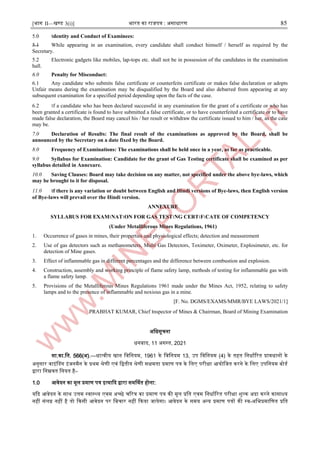 [भाग II—खण्ड 3(i)] भारत का राजपत्र : ऄसाधारण 85
5.0 ।dentity and Conduct of Examinees:
5.1 While appearing in an examination, every candidate shall conduct himself / herself as required by the
Secretary.
5.2 Electronic gadgets like mobiles, lap-tops etc. shall not be in possession of the candidates in the examination
hall.
6.0 Penalty for Misconduct:
6.1 Any candidate who submits false certificate or counterfeits certificate or makes false declaration or adopts
Unfair means during the examination may be disqualified by the Board and also debarred from appearing at any
subsequent examination for a specified period depending upon the facts of the case.
6.2 ।f a candidate who has been declared successful in any examination for the grant of a certificate or who has
been granted a certificate is found to have submitted a false certificate, or to have counterfeited a certificate or to have
made false declaration, the Board may cancel his / her result or withdraw the certificate issued to him / her, as the case
may be.
7.0 Declaration of Results: The final result of the examinations as approved by the Board, shall be
announced by the Secretary on a date fixed by the Board.
8.0 Frequency of Examinations: The examinations shall be held once in a year, as far as practicable.
9.0 Syllabus for Examination: Candidate for the grant of Gas Testing certificate shall be examined as per
syllabus detailed in Annexure.
10.0 Saving Clauses: Board may take decision on any matter, not specified under the above bye-laws, which
may be brought to it for disposal.
11.0 ।f there is any variation or doubt between English and Hindi versions of Bye-laws, then English version
of Bye-laws will prevail over the Hindi version.
ANNEXURE
SYLLABUS FOR EXAM।NAT।ON FOR GAS TEST।NG CERT।F।CATE OF COMPETENCY
(Under Metalliferous Mines Regulations, 1961)
1. Occurrence of gases in mines, their properties and physiological effects; detection and measurement
2. Use of gas detectors such as methanometers, Multi Gas Detectors, Toximeter, Oximeter, Explosimeter, etc. for
detection of Mine gases.
3. Effect of inflammable gas in different percentages and the difference between combustion and explosion.
4. Construction, assembly and working principle of flame safety lamp, methods of testing for inflammable gas with
a flame safety lamp.
5. Provisions of the Metalliferous Mines Regulations 1961 made under the Mines Act, 1952, relating to safety
lamps and to the presence of inflammable and noxious gas in a mine.
[F. No. DGMS/EXAMS/MMR/BYE LAWS/2021/1]
PRABHAT KUMAR, Chief ।nspector of Mines & Chairman, Board of Mining Examination
ऄजधसूचना
धनबाद, 11 ऄगस्ट्त, 2021
सा.का.जन. 566(ऄ).—धात्वीय खान जवजनयम, 1961 के जवजनयम 13, ईप जवजनयम (4) के तहत जनधााररत प्रावधानों के
ऄनुसार वाआंनडग आंजनमैन के प्रथम श्रेणी एवं जद्वतीय श्रेणी सक्षमता प्रमाण पत्र के जलए परीक्षा अयोजजत करने के जलए ईपजनयम बोडा
द्वारा जनम्नवत जनयत है–
1.0 अवेदन का मूल प्रमाण पत्र आत्यादद द्वारा समर्णथत होना:
यदद अवेदन के साथ ईत्तम स्ट्वास्ट्थ्य एवम ऄच्छे चररत्र का प्रमाण पत्र की मूल प्रजत एवम जनधााररत परीक्षा िुल्क ऄदा करने कासाक्ष्य
नहीं संलि नहीं है तो दकसी अवेदन पर जबचार नहीं दकया जायेगा। अवेदन के समय ऄन्द्य प्रमाण पत्रों की स्ट्व-ऄजभप्रमाजणत प्रजत
 
