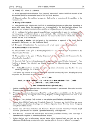 [भाग II—खण्ड 3(i)] भारत का राजपत्र : ऄसाधारण 89
5.0 ।dentity and Conduct of Examinees:
5.1 While appearing in an examination, every candidate shall conduct himself / herself as required by the
Secretary and shall bring authorisation issued to him / her by the Secretary.
5.2 Electronic gadgets like mobiles, lap-tops etc. shall not be in possession of the candidates in the
examination hall.
6.0 Penalty for Misconduct:
6.1 Any candidate who submits false certificate or counterfeits certificate or makes false declaration or
adopts unfair means during the examination, may be disqualified by the Board and also debarred from
appearing at any subsequent examination for a specified period depending upon the facts of the case.
6.2 ।f a candidate who has been declared successful in any examination for the grant of a certificate or who
has been granted a certificate is found to have submitted a false certificate, or to have counterfeited a
certificate or to have made false declaration, the Board may cancel his/ her result or withdraw the certificate
issued to him/ her, as the case may be.
7.0 Declaration of Results: The final result of the examinations as approved by the Board shall be
announced by the Secretary on a date fixed by the Board.
8.0 Frequency of Examinations: The examinations shall be held once in a year, as far as practicable.
9.0 Syllabus and Fees for Examination:
9.1 The candidates for the grant of Winding Engineman’s । Class Certificate shall be examined in the
Subjects listed in Appendix-।.
9.2 The candidates for the grant of Winding Engineman’s ।। Class Certificate shall be examined in the
subjects listed in Appendix-।।.
9.3 Fees to be Paid: The fees to be paid along with the application for grant of Winding Engineman’s । Class
Certificate is Rupees Thirty (Rs.30/-) and Winding Engineman’s ।। Class Certificate is Rupees Twenty
Five(Rs.25/-)
10.0 Saving Clauses: Board may take decision on any matter, not specified under the above bye-laws,
which may be brought to it for disposal.
11.0 ।f there is any variation or doubt between English and Hindi versions of Bye-laws, then English version
of Bye-laws will prevail over the Hindi version.
ANNEXURE-।
SYLLABUS FOR EXAM।NAT।ON FOR W।ND।NG ENG।NEMAN’S F।RST CLASS
CERT।F।CATEOFCOMPETENCY
(Under Metalliferous Mines Regulations, 1961)
1. General knowledge about apparatus under pressure of Compressed Air gas or steam; Knowledge of testing,
Precautions and indicators for pressure.
2. Working and examination of machinery (Reg.176), knowledge of provisions laid down in this Regulation.
Precautions regarding moving parts of machinery (Reg.174) knowledge of provisions laid down in this
regulation.
3. Signalling: - Types of signal; Code of signal for man winding material winding and sinking shafts.
4. General ideas of Hoist (Function and Operation):- Steam; Air Compressor and electric, Direct and geared
drives; Valve gear, Bearings, Couplings, type of drums; Operating levers, Reversing levers, Emergency
safety levers and link motion.
5. General ।deas of Various ।ndicators and Recorders:- Pressure indicator; Ammeter; Voltmeter; Depth
indicator; Speed indicator and recorder; Adjustment and marking where applicable.
6. Slow Banking: - ।ndicator and limit of speed man winding or material winding. Some knowledge of
operation of the equipment for automatic retardation of speed.
7. Brakes:- Various types including power operated brakes, salient features of each type, their use, test and
adjustment of brake lining, normal position when operated, safety in the event of failure of power supply.
 