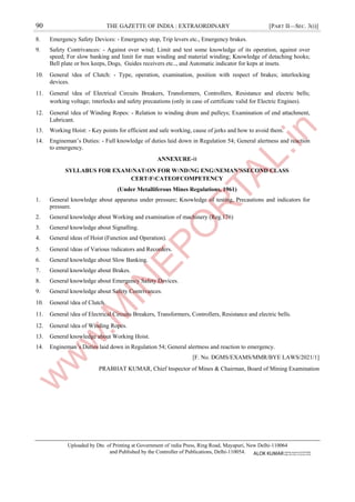 90 THE GAZETTE OF INDIA : EXTRAORDINARY [PART II—SEC. 3(i)]
8. Emergency Safety Devices: - Emergency stop, Trip levers etc., Emergency brakes.
9. Safety Contrivances: - Against over wind; Limit and test some knowledge of its operation, against over
speed; For slow banking and limit for man winding and material winding; Knowledge of detaching hooks;
Bell plate or box keeps, Dogs, Guides receivers etc.., and Automatic indicator for keps at insets.
10. General ।dea of Clutch: - Type, operation, examination, position with respect of brakes; interlocking
devices.
11. General ।dea of Electrical Circuits Breakers, Transformers, Controllers, Resistance and electric bells;
working voltage; ।nterlocks and safety precautions (only in case of certificate valid for Electric Engines).
12. General ।dea of Winding Ropes: - Relation to winding drum and pulleys; Examination of end attachment,
Lubricant.
13. Working Hoist: - Key points for efficient and safe working, cause of jerks and how to avoid them.
14. Engineman’s Duties: - Full knowledge of duties laid down in Regulation 54; General alertness and reaction
to emergency.
ANNEXURE-।।
SYLLABUS FOR EXAM।NAT।ON FOR W।ND।NG ENG।NEMAN’SSECOND CLASS
CERT।F।CATEOFCOMPETENCY
(Under Metalliferous Mines Regulations, 1961)
1. General knowledge about apparatus under pressure; Knowledge of testing, Precautions and indicators for
pressure.
2. General knowledge about Working and examination of machinery (Reg.176)
3. General knowledge about Signalling.
4. General ideas of Hoist (Function and Operation).
5. General ।deas of Various ।ndicators and Recorders.
6. General knowledge about Slow Banking.
7. General knowledge about Brakes.
8. General knowledge about Emergency Safety Devices.
9. General knowledge about Safety Contrivances.
10. General ।dea of Clutch.
11. General ।dea of Electrical Circuits Breakers, Transformers, Controllers, Resistance and electric bells.
12. General ।dea of Winding Ropes.
13. General knowledge about Working Hoist.
14. Engineman’s Duties laid down in Regulation 54; General alertness and reaction to emergency.
[F. No. DGMS/EXAMS/MMR/BYE LAWS/2021/1]
PRABHAT KUMAR, Chief ।nspector of Mines & Chairman, Board of Mining Examination
Uploaded by Dte. of Printing at Government of ।ndia Press, Ring Road, Mayapuri, New Delhi-110064
and Published by the Controller of Publications, Delhi-110054. ALOK KUMAR Digitally signed by ALOK KUMAR
Date: 2021.08.12 23:35:28 +05'30'
 