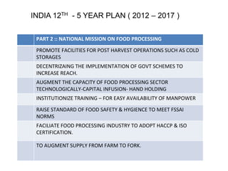 INDIA 12TH - 5 YEAR PLAN ( 2012 – 2017 ) 
PART 2 :: NATIONAL MISSION ON FOOD PROCESSING 
PROMOTE FACILITIES FOR POST HARVEST OPERATIONS SUCH AS COLD 
STORAGES 
DECENTRIZAING THE IMPLEMENTATION OF GOVT SCHEMES TO 
INCREASE REACH. 
AUGMENT THE CAPACITY OF FOOD PROCESSING SECTOR 
TECHNOLOGICALLY-CAPITAL INFUSION- HAND HOLDING 
INSTITUTIONIZE TRAINING – FOR EASY AVAILABILITY OF MANPOWER 
RAISE STANDARD OF FOOD SAFETY & HYGIENCE TO MEET FSSAI 
NORMS 
FACILIATE FOOD PROCESSING INDUSTRY TO ADOPT HACCP & ISO 
CERTIFICATION. 
TO AUGMENT SUPPLY FROM FARM TO FORK. 
 