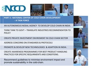 PART 3 : NATIONAL CENTER OF COLD CHAIN DEVELOPMENT 
- A TASK FORCE 
AN AUTONOMOUS NODAL AGENCY TO DEVELOP COLD CHAIN IN INDIA. 
THINK TANK TO GOVT – TRANSLATE INDUSTRIES RECOMMENDATON TO 
POLICY 
CREATE PRIVATE INVESTMENT ENVIROMENT IN COLD CHAIN SECTOR 
ADDRESS CONCERNS ON STANDARDS & PROTOCOLS 
PROMOTE & DEVELOP NEW TECHNOLOGIES & ADAPTION IN INDIA. 
CREATE AWARENESS PROGRAMMES FOR BEST PRODUCT HANDLING 
PRACTICES FOR SPECIFIC REQUIRMENTS AND CONDITIONS. 
Recommend guidelines to minimise environment impact and 
promote sustainability in the cold-chain. 
 