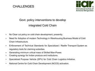 CHALLENGES 
The gap in cold storage capacity in 
various states 
• Cold Storage Requirement: 611.30 lakh MT 
• Present Capacity: 242.98 lakh MT 
• Gap: 368.32 Lakh MT 
• 12th Five year plan targets 40 lakh MT for cold chain infrastructure & reefer 
transport 
Source: DMI & NSE study 2010 
 