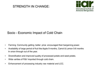 OPPORTUNITIES : 
Indian Cold Chain industry is expected to grow at a CAGR of ~28% over the next 4 years 
and reach a market size of ~USD 13 Bn in 2017 and is largely unorganised in nature. 
Thereby, presenting a great opportunity. 
Cold Chain Industry in India (in USD Bn)  Growing annually at 28% the total value of cold chain 
2.0 
4.7 
12.8 
14.0 
12.0 
10.0 
8.0 
6.0 
4.0 
2.0 
0.0 
2009 2013E 2017F 
industry in India is expected to reach ~USD 13 billion by 
2017 through increased investments, modernization of 
existing facilities, and establishment of new ventures via 
private and government partnerships 
 India’s cold chain industry is still evolving, not well 
organized and operating below capacity 
 The Indian cold chain market is highly fragmented with 
more than 3,500 companies in the whole value system 
 Organized players contribute only ~8%–10% of the cold 
chain industry market 
 Most equipment in use is outdated and single commodity 
based 
 Need for cold chain – 
‒ 11% of world’s total vegetables production is 
accounted by India alone but India’s share in 
global vegetable trade is only 1.7% 
‒ 127 Million Tonnes of milk was produced in 2011-12, 
but cold storage capacity is only available for 
70,000-80,000 Tonnes of milk 
‒ 20%-30% of fish production is annually wasted in 
India 
‒ ~25,000 unregistered slaughter houses are present 
in India, which generally lack chilling facilities 
Source: Assocham, US Commercial Service, Media Reports, Reed Analysis 
 