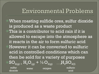 When roasting sulfide ores, sulfur dioxide is produced as a waste product This is a contributor to acid rain if it is allowed to escape into the atmosphere as it reacts in the air to form sulfuric acid However it can be converted to sulfuric acid in controlled conditions which can then be sold for a variety of purposes SO 2(g) +  H 2 O (g)  + ½O 2(g)   H 2 SO 4(l) sulfur dioxide oxygen water sulfuric acid 