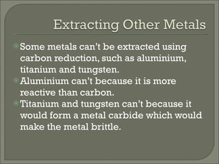 Some metals can’t be extracted using carbon reduction, such as aluminium, titanium and tungsten. Aluminium can’t because it is more reactive than carbon. Titanium and tungsten can’t because it would form a metal carbide which would make the metal brittle. 