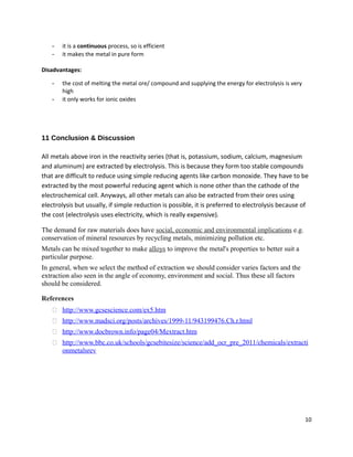 - it is a continuous process, so is efficient
- it makes the metal in pure form
Disadvantages:
- the cost of melting the metal ore/ compound and supplying the energy for electrolysis is very
high
- it only works for ionic oxides
11 Conclusion & Discussion
All metals above iron in the reactivity series (that is, potassium, sodium, calcium, magnesium
and aluminum) are extracted by electrolysis. This is because they form too stable compounds
that are difficult to reduce using simple reducing agents like carbon monoxide. They have to be
extracted by the most powerful reducing agent which is none other than the cathode of the
electrochemical cell. Anyways, all other metals can also be extracted from their ores using
electrolysis but usually, if simple reduction is possible, it is preferred to electrolysis because of
the cost (electrolysis uses electricity, which is really expensive).
The demand for raw materials does have social, economic and environmental implications e.g.
conservation of mineral resources by recycling metals, minimizing pollution etc.
Metals can be mixed together to make alloys to improve the metal's properties to better suit a
particular purpose.
In general, when we select the method of extraction we should consider varies factors and the
extraction also seen in the angle of economy, environment and social. Thus these all factors
should be considered.
References
 http://www.gcsescience.com/ex5.htm
 http://www.madsci.org/posts/archives/1999-11/943199476.Ch.r.html
 http://www.docbrown.info/page04/Mextract.htm
 http://www.bbc.co.uk/schools/gcsebitesize/science/add_ocr_pre_2011/chemicals/extracti
onmetalsrev
10
 