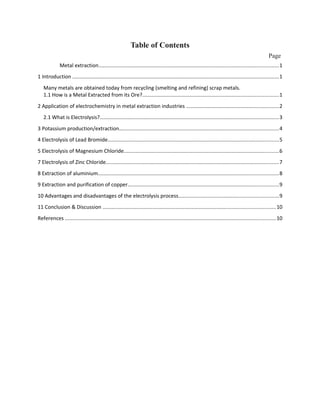 Table of Contents
Page
Metal extraction...........................................................................................................................1
1 Introduction .............................................................................................................................................1
Many metals are obtained today from recycling (smelting and refining) scrap metals.
1.1 How is a Metal Extracted from its Ore?.............................................................................................1
2 Application of electrochemistry in metal extraction industries ...............................................................2
2.1 What is Electrolysis?..........................................................................................................................3
3 Potassium production/extraction.............................................................................................................4
4 Electrolysis of Lead Bromide.....................................................................................................................5
5 Electrolysis of Magnesium Chloride..........................................................................................................6
7 Electrolysis of Zinc Chloride......................................................................................................................7
8 Extraction of aluminium...........................................................................................................................8
9 Extraction and purification of copper.......................................................................................................9
10 Advantages and disadvantages of the electrolysis process....................................................................9
11 Conclusion & Discussion ......................................................................................................................10
References ................................................................................................................................................10
 