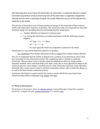 with decomposition occurring at the electrodes. An electrode is a conductor placed in a liquid
electrolyte (Liquid that conducts electricity) One of the electrodes is negatively charged-the
cathode and the other is positively charged- the anode. Reduction occurs at the cathode and
oxidation at the anode.
The process of electrolysis uses of large amounts of energy in the extraction of these reactive
metals and makes them expensive to produce. The metal ions in the ore compound are forced by
electrical energy into accepting electrons and producing free metal atoms.
o Another definition of reduction is electron gain.
o E.g. during the electrolysis of molten aluminium oxide the following reaction
happens.
 Al3+
(aq) + 3 e –
==> Al(s)
 Al3+
+ 3e–
==> Al
 So, once again the metal ore compound is reduced to the metal.
Aluminium is a very useful metal but expensive to produce.
 E.g. aluminium from molten aluminium oxide or sodium from molten sodium chloride.
The ore or compound must be molten or dissolved in a solution in an electrolysis cell to allow
free movement of ions (electrical current). The conducting melt or solution is called the
electrolyte. Because these reactive metals cannot be obtained by relatively cheap carbon
reduction methods, their extraction tends to be more costly due to more specialized stages in the
extraction process, more energy is needed (may be costly electricity) and more costly specialist
chemicals like a more reactive metal or chlorine (remember carbon–coke is relatively cheap e.g.
as used in the blast furnace extraction of iron).
Sometimes electrolysis is used to purify less reactive metals which have previously been
extracted using carbon or hydrogen (e.g. copper and zinc).
2.1 What is Electrolysis?
Electrolysis is the process where an electric current is passed through a liquid that conducts
electricity. A liquid will only conduct electricity if it contains ions.
3
 