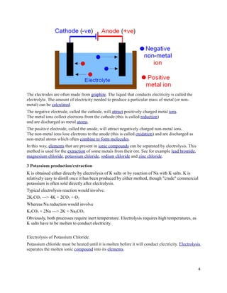 The electrodes are often made from graphite. The liquid that conducts electricity is called the
electrolyte. The amount of electricity needed to produce a particular mass of metal (or non-
metal) can be calculated.
The negative electrode, called the cathode, will attract positively charged metal ions.
The metal ions collect electrons from the cathode (this is called reduction)
and are discharged as metal atoms.
The positive electrode, called the anode, will attract negatively charged non-metal ions.
The non-metal ions lose electrons to the anode (this is called oxidation) and are discharged as
non-metal atoms which often combine to form molecules.
In this way, elements that are present in ionic compounds can be separated by electrolysis. This
method is used for the extraction of some metals from their ore. See for example lead bromide,
magnesium chloride, potassium chloride, sodium chloride and zinc chloride.
3 Potassium production/extraction
K is obtained either directly by electrolysis of K salts or by reaction of Na with K salts. K is
relatively easy to distill once it has been produced by either method, though "crude" commercial
potassium is often sold directly after electrolysis.
Typical electrolysis reaction would involve:
2K2CO3 ---> 4K + 2CO2 + O2
Whereas Na reduction would involve
K2CO3 + 2Na ---> 2K + Na2CO3
Obviously, both processes require inert temperature. Electrolysis requires high temperatures, as
K salts have to be molten to conduct electricity.
Electrolysis of Potassium Chloride.
Potassium chloride must be heated until it is molten before it will conduct electricity. Electrolysis
separates the molten ionic compound into its elements.
4
 