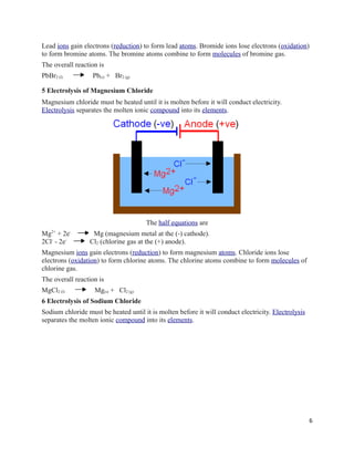 Lead ions gain electrons (reduction) to form lead atoms. Bromide ions lose electrons (oxidation)
to form bromine atoms. The bromine atoms combine to form molecules of bromine gas.
The overall reaction is
PbBr2 (l) Pb(s) + Br2 (g)
5 Electrolysis of Magnesium Chloride
Magnesium chloride must be heated until it is molten before it will conduct electricity.
Electrolysis separates the molten ionic compound into its elements.
The half equations are
Mg2+
+ 2e-
Mg (magnesium metal at the (-) cathode).
2Cl-
- 2e-
Cl2 (chlorine gas at the (+) anode).
Magnesium ions gain electrons (reduction) to form magnesium atoms. Chloride ions lose
electrons (oxidation) to form chlorine atoms. The chlorine atoms combine to form molecules of
chlorine gas.
The overall reaction is
MgCl2 (l) Mg(s) + Cl2 (g)
6 Electrolysis of Sodium Chloride
Sodium chloride must be heated until it is molten before it will conduct electricity. Electrolysis
separates the molten ionic compound into its elements.
6
 