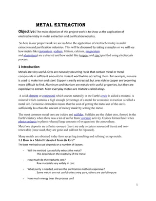 Metal extraction
Objective: The main objective of this project work is to show us the application of
electrochemistry in metal extraction and purification industry.
So here in our project work we see in detail the application of electrochemistry in metal
extraction and purification industries. This will be discussed by taking examples or we will see
how metals like (potassium, sodium, lithium, calcium, magnesium
and aluminium) are extracted and how metal like (copper and zinc) purified using electrolysis
process.
1 Introduction
Metals are very useful. Ores are naturally occurring rocks that contain metal or metal
compounds in sufficient amounts to make it worthwhile extracting them. For example, iron ore
is used to make iron and steel. Copper is easily extracted, but ores rich in copper are becoming
more difficult to find. Aluminum and titanium are metals with useful properties, but they are
expensive to extract. Most everyday metals are mixtures called alloys.
A solid element or compound which occurs naturally in the Earth's crust is called a mineral. A
mineral which contains a high enough percentage of a metal for economic extraction is called a
metal ore. Economic extraction means that the cost of getting the metal out of the ore is
sufficiently less than the amount of money made by selling the metal.
The most common metal ores are oxides and sulfides. Sulfides are the oldest ores, formed in the
Earth's history when there was a lot of sulfur from volcanic activity. Oxides formed later when
photosynthesis in plants released large amounts of oxygen into the atmosphere.
Metal ore deposits are a finite resource (there are only a certain amount of them) and non-
renewable (once used, they are gone and will not be replaced).
Many metals are obtained today from recycling (smelting and refining) scrap metals.
1.1 How is a Metal Extracted from its Ore?
The best method to use depends on a number of factors:
- Will the method successfully extract the metal?
This depends on the reactivity of the metal
- How much do the reactants cost?
Raw materials vary widely in cost
- What purity is needed, and are the purification methods expensive?
Some metals are not useful unless very pure, others are useful impure
- How much energy does the process use?
1
 