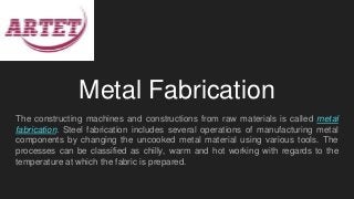 Metal Fabrication
The constructing machines and constructions from raw materials is called metal
fabrication. Steel fabrication includes several operations of manufacturing metal
components by changing the uncooked metal material using various tools. The
processes can be classified as chilly, warm and hot working with regards to the
temperature at which the fabric is prepared.
 