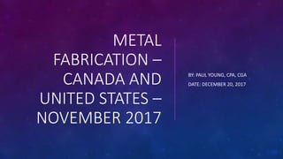 METAL
FABRICATION –
CANADA AND
UNITED STATES –
NOVEMBER 2017
BY: PAUL YOUNG, CPA, CGA
DATE: DECEMBER 20, 2017
 
