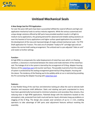 Unitized Mechanical Seals
A New Design Seal for PTO Application -
For over the years SAP parts have been successfully fulfilled the need of efficient and high end
application mechanical seals to various industry segments. While the various customized and
unique design solutions offered by SAP parts have provided excellent results in all light to
medium slurry applications, the growing demand for advanced and reliable sealing solutions on
even the heaviest of slurry applications and higher surface speed applications has evolved in
the development of the new and improved design of single unitized mechanical seals – for PTO
Shaft application for Tractors. The seals are of complete “ready to fit” cartridge type and can
replace the normal shaft sealing arrangement. The unitized seal is a pre-adjusted “slide on unit”
and needs no further settings.
Function -
At high RPM, to compensate the radial displacement of metal face seal, which is in floating
condition, a clearance is maintained between the sleeve and inside diameter of the metal face
seal. The leakage of oil in the system is barred by the arrangement of O Ring- Adapter housing -
flatness of the metal face seal and counter seal faces. The possible mud entry from the outside
of system is protected by the sealing arrangement governed by O Ring-Adapter, housing and
the sleeve. The tendency of the floating seal to be wobbly while at run is restricted by providing
the Pin connecting the Adapter housing with metal face seal.
Features -
A new flexible fixing of the seal face and distinctive locking pin allow the seal to tolerate both
vibration and excessive shaft deflection. Static and rotating seal parts unprotected to slurry
have been geometrically harmonised to minimize turbulence and secondary flow streams, thus
reducing wear in high RPM applications. Patented design with the elastomers located on the
atmospheric side, protected from both mud and barrier liquid, eliminates hang-up problems or
clogging of the O Ring. The design also accepts axial variations of up to ± 1 mm, enabling
operators to take advantage of SAP parts axial adjustment features without resetting the
assembly.
 