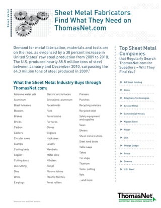 Sheet Metal Fabricators
Sheet Metal




                                                               Find What They Need on
                                                               ThomasNet.com

                  Demand for metal fabrication, materials and tools are                             Top Sheet Metal
                  on the rise, as evidenced by a 38 percent increase in                             Companies
                  United States’ raw steel production from 2009 to 2010.                            that Regularly Search
                  The U.S. produced nearly 88.5 million tons of steel                               ThomasNet.com for
                  between January and December 2010, surpassing the                                 Suppliers – Will They
                  64.3 million tons of steel produced in 2009.1                                     Find You?

                  What the Sheet Metal Industry Buys through                                          AK Steel Holding

                  ThomasNet.com:                                                                      Alcoa
                  Abrasive water jets                 Electric arc furnaces   Presses
                                                                                                      Allegheny Technologies
                  Aluminum                            Extrusions: aluminum    Punches

                  Blast furnaces                      Faceshields             Recycling services      ArcelorMittal

                  Blowers                             Files                   Recycled steel
                                                                                                      Commercial Metals
                  Brakes                              Form blocks             Safety equipment
                                                                              and supplies
                  Bricks                              Furnaces                                        Nippon Steel
                                                                              Saws
                  Carbon                              Gloves
                                                                              Shears                  Nucor
                  Casters                             Goggles
                                                                              Sheet metal cutters
                  Circular saws                       Hacksaws                                        Olin
                                                                              Steel toed boots
                  Clamps                              Lasers
                                                                                                      Phelps Dodge
                                                                              Table saws
                  Cooling beds                        Mandrels
                                                                              Takes                   Posco
                  Copper                              Metal ores
                                                                              Tin snips
                  Cutting tools                       Nibblers                                        Quanex
                                                                              Titanium
                  Die cutting                         Nickel
                                                                              Tools: cutting          U.S. Steel
                  Dies                                Plasma tables
                                                                              Vats
                  Drills                              Plasma torches
                                                                              ...and more
                  Earplugs                            Press rollers




              1
                  American Iron and Steel Institute
 
