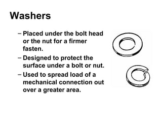 Washers
– Placed under the bolt head
or the nut for a firmer
fasten.
– Designed to protect the
surface under a bolt or nut.
– Used to spread load of a
mechanical connection out
over a greater area.
 