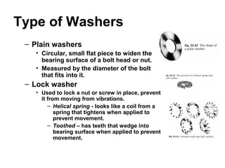 Type of Washers
– Plain washers
• Circular, small flat piece to widen the
bearing surface of a bolt head or nut.
• Measured by the diameter of the bolt
that fits into it.
– Lock washer
• Used to lock a nut or screw in place, prevent
it from moving from vibrations.
– Helical spring - looks like a coil from a
spring that tightens when applied to
prevent movement.
– Toothed – has teeth that wedge into
bearing surface when applied to prevent
movement.
 