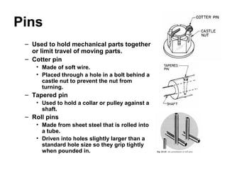 Pins
– Used to hold mechanical parts together
or limit travel of moving parts.
– Cotter pin
• Made of soft wire.
• Placed through a hole in a bolt behind a
castle nut to prevent the nut from
turning.
– Tapered pin
• Used to hold a collar or pulley against a
shaft.
– Roll pins
• Made from sheet steel that is rolled into
a tube.
• Driven into holes slightly larger than a
standard hole size so they grip tightly
when pounded in.
 