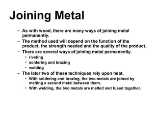 Joining Metal
– As with wood, there are many ways of joining metal
permanently.
– The method used will depend on the function of the
product, the strength needed and the quality of the product.
– There are several ways of joining metal permanently.
• riveting
• soldering and brazing
• welding
– The later two of these techniques rely upon heat.
• With soldering and brazing, the two metals are joined by
melting a second metal between them.
• With welding, the two metals are melted and fused together.
 