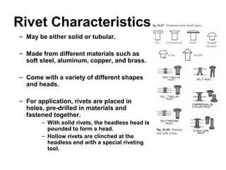 Rivet Characteristics
– May be either solid or tubular.
– Made from different materials such as
soft steel, aluminum, copper, and brass.
– Come with a variety of different shapes
and heads.
– For application, rivets are placed in
holes, pre-drilled in materials and
fastened together.
– With solid rivets, the headless head is
pounded to form a head.
– Hollow rivets are clinched at the
headless end with a special riveting
tool.
 