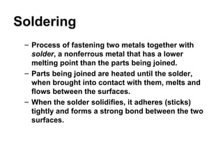 Soldering
– Process of fastening two metals together with
solder, a nonferrous metal that has a lower
melting point than the parts being joined.
– Parts being joined are heated until the solder,
when brought into contact with them, melts and
flows between the surfaces.
– When the solder solidifies, it adheres (sticks)
tightly and forms a strong bond between the two
surfaces.
 