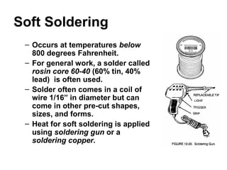 Soft Soldering
– Occurs at temperatures below
800 degrees Fahrenheit.
– For general work, a solder called
rosin core 60-40 (60% tin, 40%
lead) is often used.
– Solder often comes in a coil of
wire 1/16” in diameter but can
come in other pre-cut shapes,
sizes, and forms.
– Heat for soft soldering is applied
using soldering gun or a
soldering copper.
 