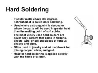Hard Soldering
– If solder melts above 800 degrees
Fahrenheit, it is called hard soldering.
– Used where a strong joint is needed or
where the parts will be used in greater heat
than the melting point of soft solder.
– The most widely used hard solders are
silver alloy solders that come in ribbons,
sheets, wire, or pre-cut pieces of various
shapes and sizes.
– Often used in jewelry and art metalwork for
joining copper, silver, and gold.
– Heat for hard soldering is applied directly
with the flame of a torch.
 