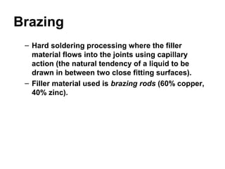 Brazing
– Hard soldering processing where the filler
material flows into the joints using capillary
action (the natural tendency of a liquid to be
drawn in between two close fitting surfaces).
– Filler material used is brazing rods (60% copper,
40% zinc).
 