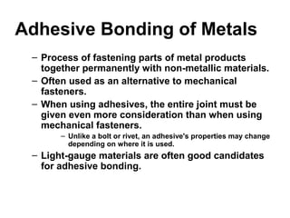 Adhesive Bonding of Metals
– Process of fastening parts of metal products
together permanently with non-metallic materials.
– Often used as an alternative to mechanical
fasteners.
– When using adhesives, the entire joint must be
given even more consideration than when using
mechanical fasteners.
– Unlike a bolt or rivet, an adhesive's properties may change
depending on where it is used.
– Light-gauge materials are often good candidates
for adhesive bonding.
 