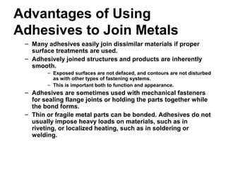 Advantages of Using
Adhesives to Join Metals
– Many adhesives easily join dissimilar materials if proper
surface treatments are used.
– Adhesively joined structures and products are inherently
smooth.
– Exposed surfaces are not defaced, and contours are not disturbed
as with other types of fastening systems.
– This is important both to function and appearance.
– Adhesives are sometimes used with mechanical fasteners
for sealing flange joints or holding the parts together while
the bond forms.
– Thin or fragile metal parts can be bonded. Adhesives do not
usually impose heavy loads on materials, such as in
riveting, or localized heating, such as in soldering or
welding.
 