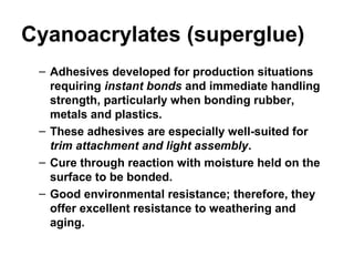 Cyanoacrylates (superglue)
– Adhesives developed for production situations
requiring instant bonds and immediate handling
strength, particularly when bonding rubber,
metals and plastics.
– These adhesives are especially well-suited for
trim attachment and light assembly.
– Cure through reaction with moisture held on the
surface to be bonded.
– Good environmental resistance; therefore, they
offer excellent resistance to weathering and
aging.
 