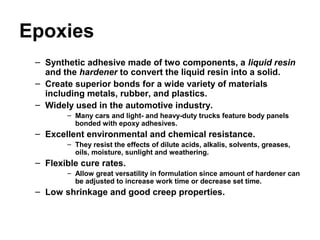 Epoxies
– Synthetic adhesive made of two components, a liquid resin
and the hardener to convert the liquid resin into a solid.
– Create superior bonds for a wide variety of materials
including metals, rubber, and plastics.
– Widely used in the automotive industry.
– Many cars and light- and heavy-duty trucks feature body panels
bonded with epoxy adhesives.
– Excellent environmental and chemical resistance.
– They resist the effects of dilute acids, alkalis, solvents, greases,
oils, moisture, sunlight and weathering.
– Flexible cure rates.
– Allow great versatility in formulation since amount of hardener can
be adjusted to increase work time or decrease set time.
– Low shrinkage and good creep properties.
 