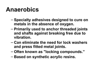 Anaerobics
– Specialty adhesives designed to cure on
metals in the absence of oxygen.
– Primarily used to anchor threaded joints
and shafts against breaking free due to
vibration.
– Can eliminate the need for lock washers
and press fitted metal joints.
– Often known as "locking compounds.”
– Based on synthetic acrylic resins.
 