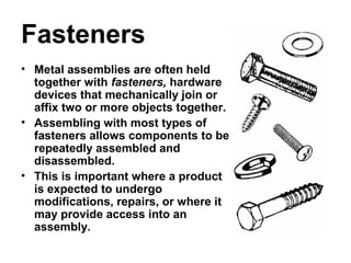 Fasteners
• Metal assemblies are often held
together with fasteners, hardware
devices that mechanically join or
affix two or more objects together.
• Assembling with most types of
fasteners allows components to be
repeatedly assembled and
disassembled.
• This is important where a product
is expected to undergo
modifications, repairs, or where it
may provide access into an
assembly.
 
