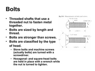 Bolts
• Threaded shafts that use a
threaded nut to fasten metal
together.
• Bolts are sized by length and
thread.
• Bolts are stronger than screws.
• Bolts are classified by the type
of head.
– Stove bolts and machine screws
(actually bolts) are turned with a
screwdriver.
– Hexagonal- and square-head bolts
are held in place with a wrench while
the nut is turned to tighten.
 