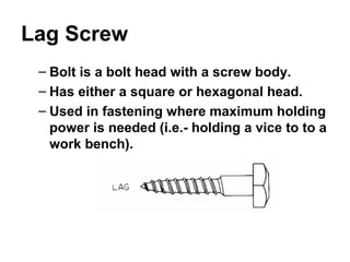 Lag Screw
– Bolt is a bolt head with a screw body.
– Has either a square or hexagonal head.
– Used in fastening where maximum holding
power is needed (i.e.- holding a vice to to a
work bench).
 