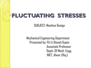 FLUCTUATING STRESSESFLUCTUATING STRESSES
SUBJECT: Machine Design
Mechanical Engineering Department
Presented by: Flt Lt Dinesh Gupta
Associate Professor
Deptt. Of Mech. Engg.
NIET, Alwar (Raj.)
 