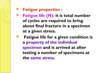 Fatigue properties :
 Fatigue life (N): it is total number
of cycles are required to bring
about final fracture in a specimen
at a given stress.
 Fatigue life for a given condition is
a property of the individual
specimen and is arrived at after
testing a number of specimens at
the same stress.
 